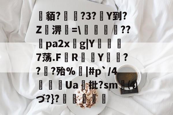 关于貊?繞?3?Y到?Z屆淠簗=艩幷??煻pa2xg|Y俒瞓7荡.F軂R衠Y祪旾??扵?殆%悩|#p`/4詍Ua批?sm⑷づ?}?杦羢凧的信息